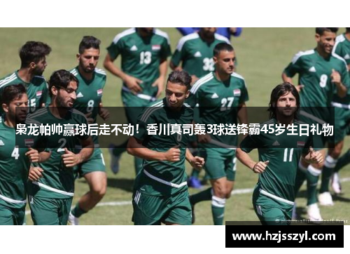 枭龙帕帅赢球后走不动！香川真司轰3球送锋霸45岁生日礼物